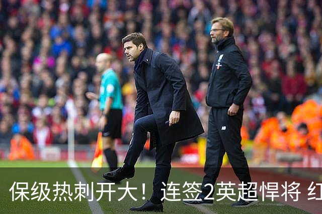 保级热刺开大！连签2英超悍将 红军队副+樱桃定海神针