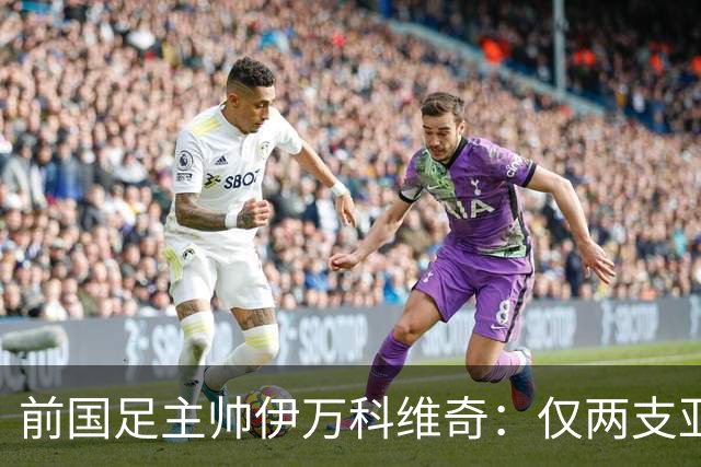 前国足主帅伊万科维奇：仅两支亚足联球队晋级世界杯32强并不意外