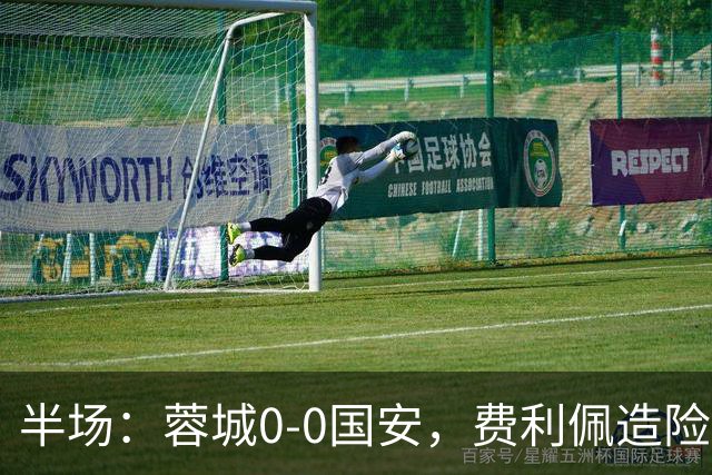 半场：蓉城0-0国安，费利佩造险，杨立瑜中框&失单刀