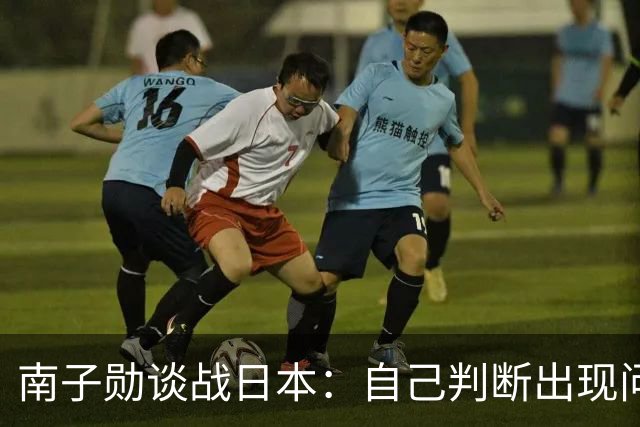 南子勋谈战日本：自己判断出现问题导致丢球，应更简单安全一点