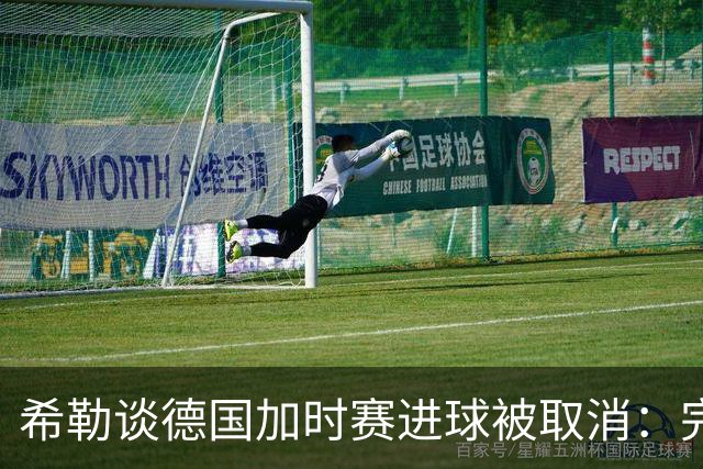 希勒谈德国加时赛进球被取消：完全不同意判罚，只是轻微碰到门将