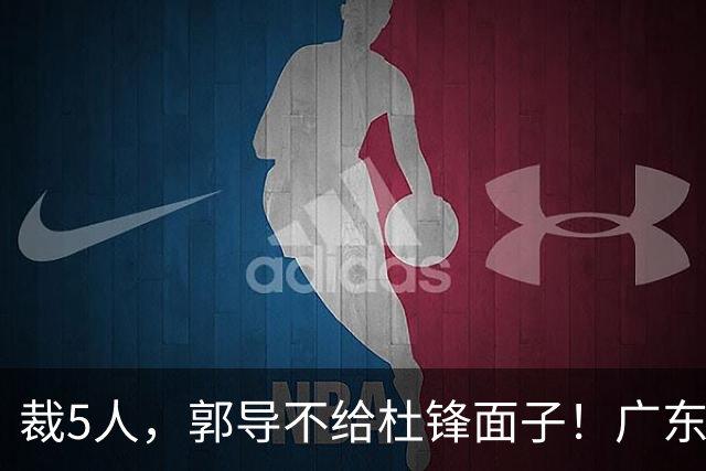 裁5人，郭导不给杜锋面子！广东后卫一个不要，杜锋用不好的全留下