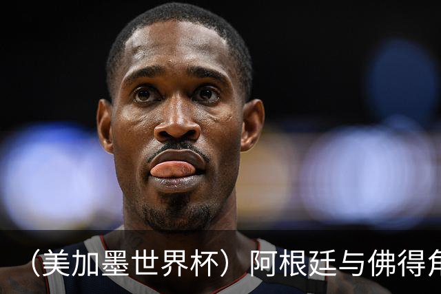 （美加墨世界杯）阿根廷与佛得角：两种足球相遇，迈阿密之夜没有输家